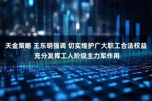 天金策略 王东明强调 切实维护广大职工合法权益 充分发挥工人阶级主力军作用