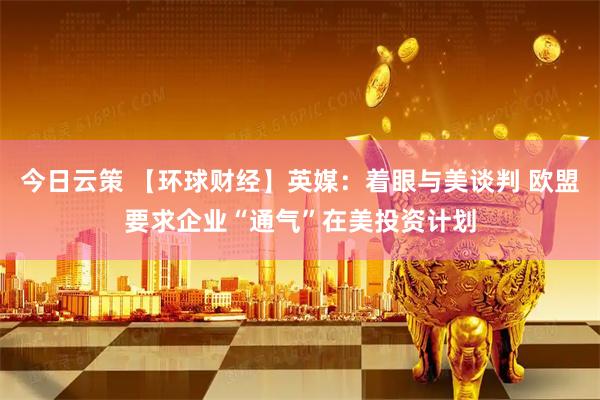 今日云策 【环球财经】英媒：着眼与美谈判 欧盟要求企业“通气”在美投资计划