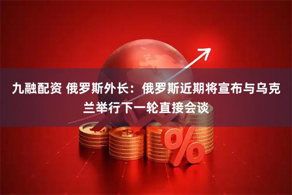 九融配资 俄罗斯外长：俄罗斯近期将宣布与乌克兰举行下一轮直接会谈