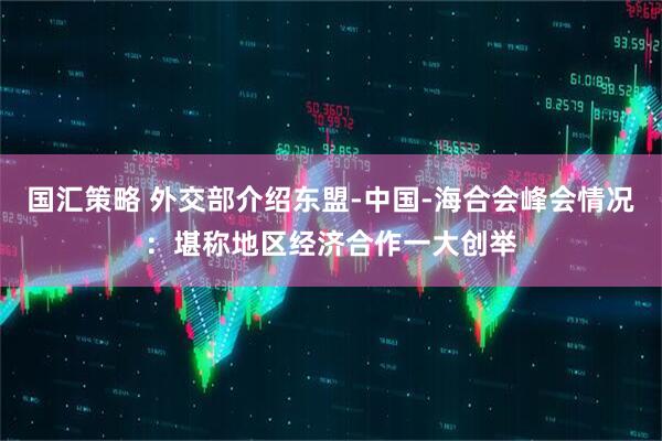 国汇策略 外交部介绍东盟-中国-海合会峰会情况：堪称地区经济合作一大创举