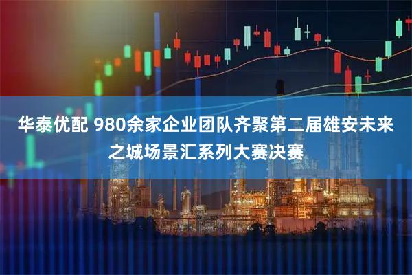 华泰优配 980余家企业团队齐聚第二届雄安未来之城场景汇系列大赛决赛