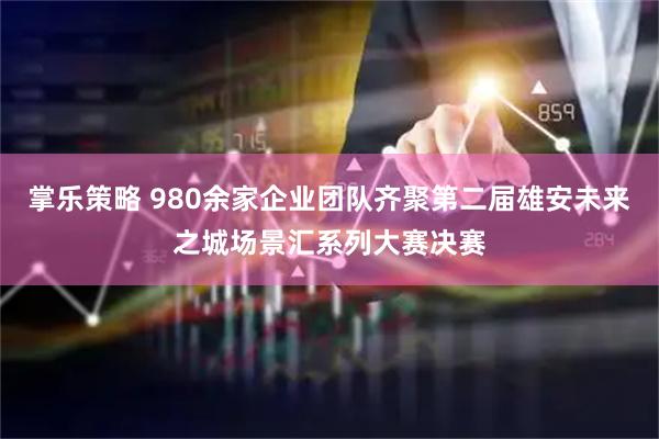 掌乐策略 980余家企业团队齐聚第二届雄安未来之城场景汇系列大赛决赛