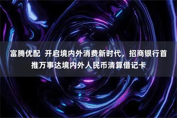 富腾优配  开启境内外消费新时代，招商银行首推万事达境内外人民币清算借记卡