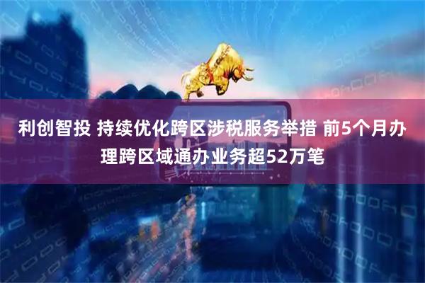 利创智投 持续优化跨区涉税服务举措 前5个月办理跨区域通办业务超52万笔