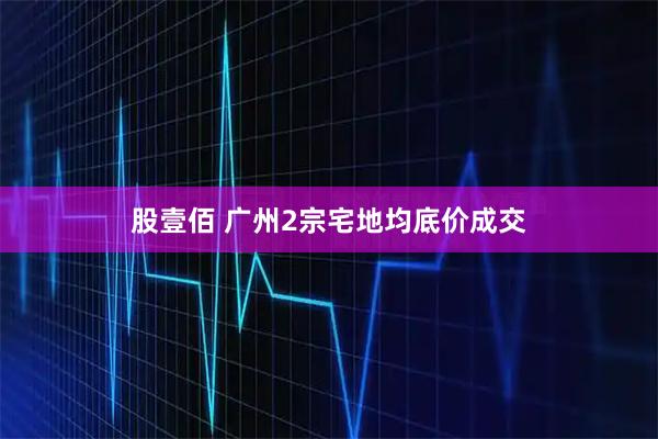 股壹佰 广州2宗宅地均底价成交