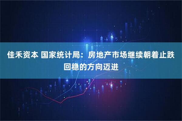 佳禾资本 国家统计局：房地产市场继续朝着止跌回稳的方向迈进