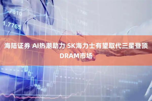 海陆证券 AI热潮助力 SK海力士有望取代三星登顶DRAM市场