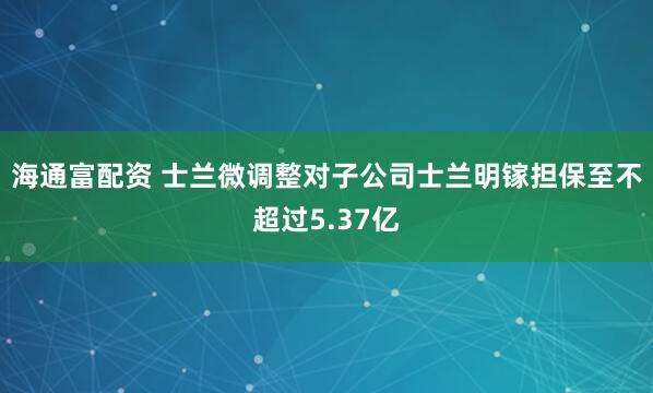 海通富配资 士兰微调整对子公司士兰明镓担保至不超过5.37亿