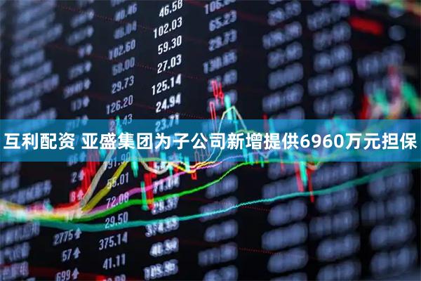 互利配资 亚盛集团为子公司新增提供6960万元担保