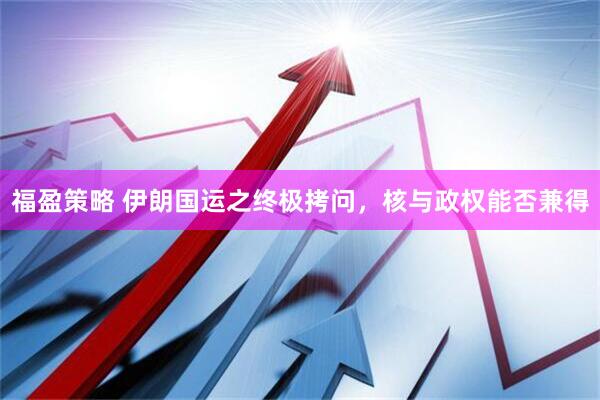 福盈策略 伊朗国运之终极拷问，核与政权能否兼得