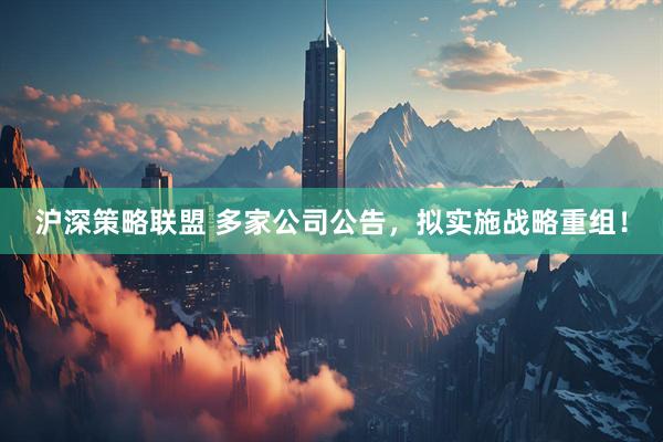 沪深策略联盟 多家公司公告，拟实施战略重组！