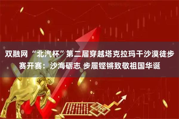 双融网 “北汽杯”第二届穿越塔克拉玛干沙漠徒步赛开赛：沙海砺志 步履铿锵致敬祖国华诞