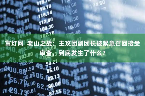 富灯网  老山之战：主攻团副团长被紧急召回接受审查，到底发生了什么？