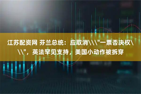 江苏配资网 芬兰总统：应取消\＂一票否决权\＂，英法罕见支持，美国小动作被拆穿