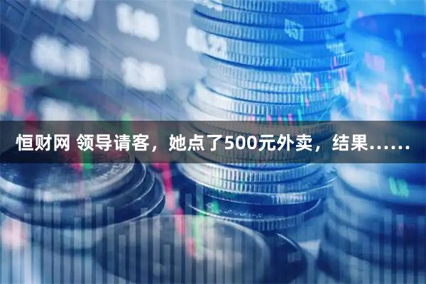 恒财网 领导请客，她点了500元外卖，结果……