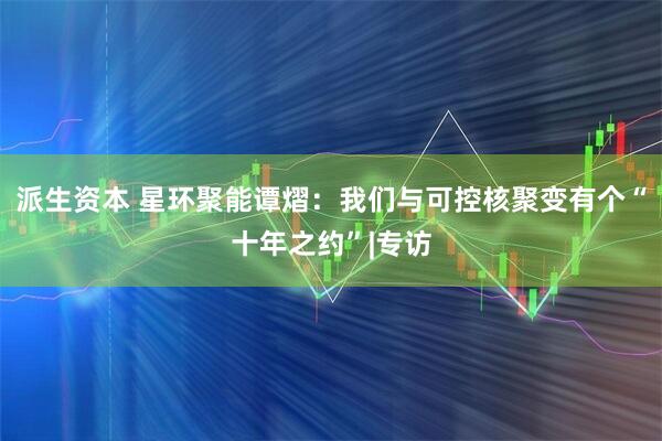 派生资本 星环聚能谭熠：我们与可控核聚变有个“十年之约”|专访