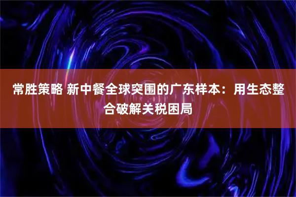 常胜策略 新中餐全球突围的广东样本：用生态整合破解关税困局