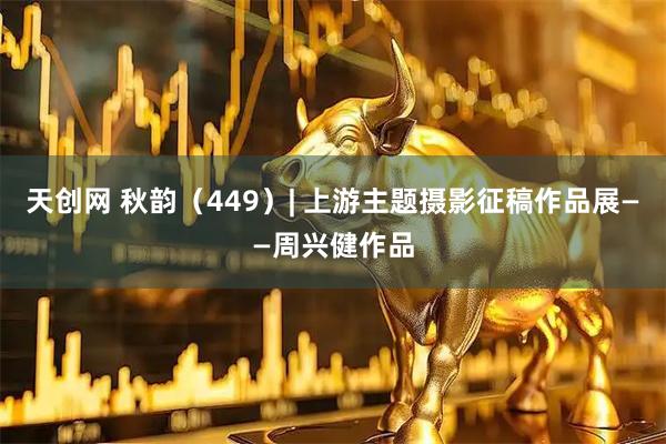 天创网 秋韵（449）| 上游主题摄影征稿作品展——周兴健作品