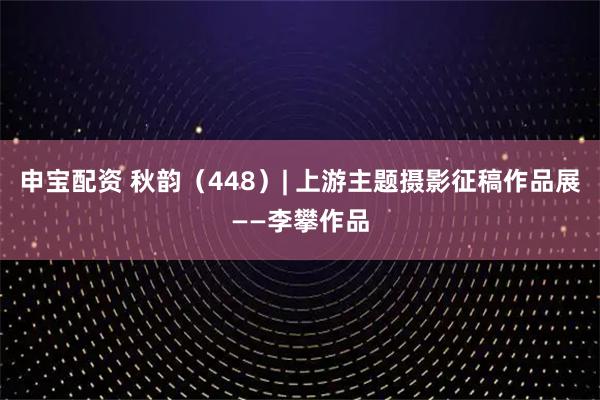 申宝配资 秋韵（448）| 上游主题摄影征稿作品展——李攀作品