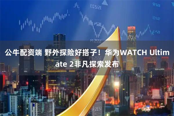 公牛配资端 野外探险好搭子！华为WATCH Ultimate 2非凡探索发布