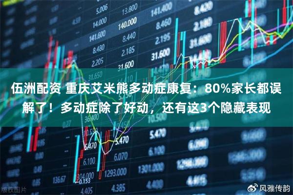 伍洲配资 重庆艾米熊多动症康复：80%家长都误解了！多动症除了好动，还有这3个隐藏表现