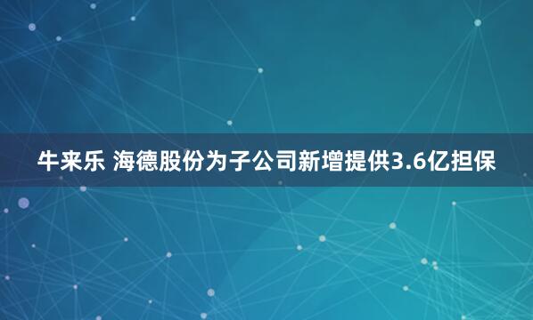 牛来乐 海德股份为子公司新增提供3.6亿担保