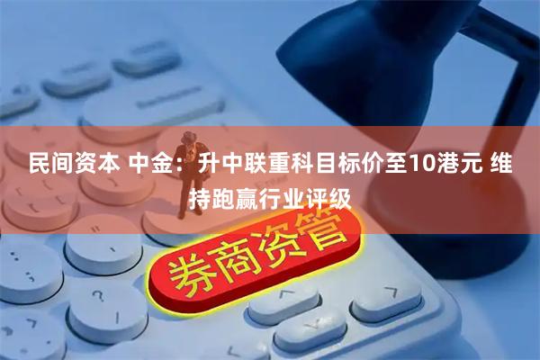 民间资本 中金：升中联重科目标价至10港元 维持跑赢行业评级