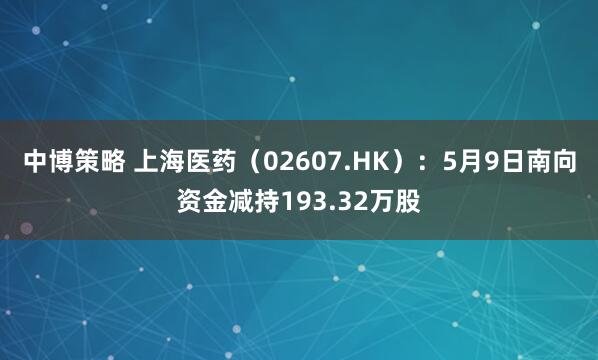 中博策略 上海医药（02607.HK）：5月9日南向资金减持193.32万股