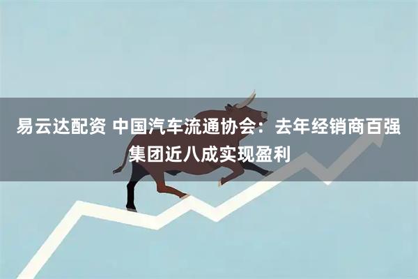 易云达配资 中国汽车流通协会：去年经销商百强集团近八成实现盈利