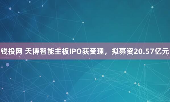 钱投网 天博智能主板IPO获受理，拟募资20.57亿元