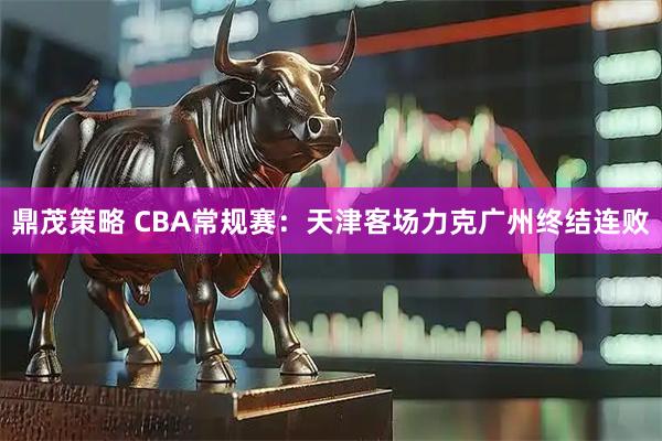 鼎茂策略 CBA常规赛：天津客场力克广州终结连败