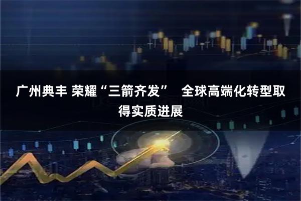 广州典丰 荣耀“三箭齐发”   全球高端化转型取得实质进展