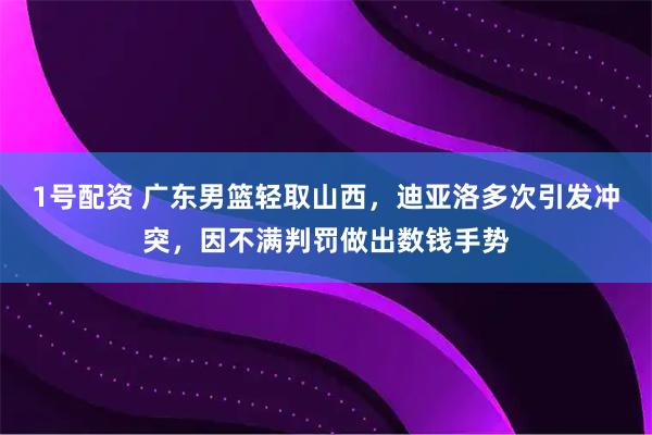 1号配资 广东男篮轻取山西，迪亚洛多次引发冲突，因不满判罚做出数钱手势