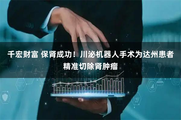 千宏财富 保肾成功！川泌机器人手术为达州患者精准切除肾肿瘤