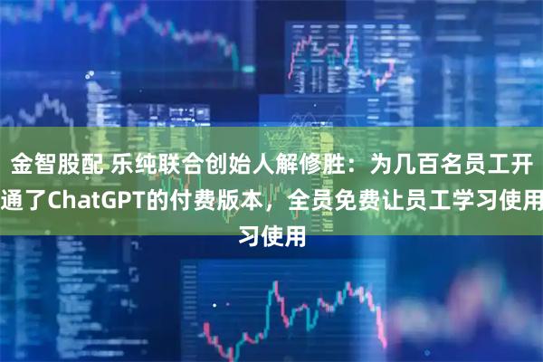 金智股配 乐纯联合创始人解修胜：为几百名员工开通了ChatGPT的付费版本，全员免费让员工学习使用