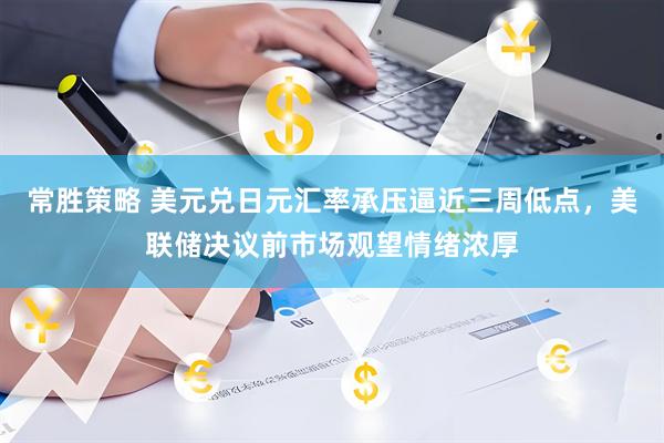 常胜策略 美元兑日元汇率承压逼近三周低点，美联储决议前市场观望情绪浓厚