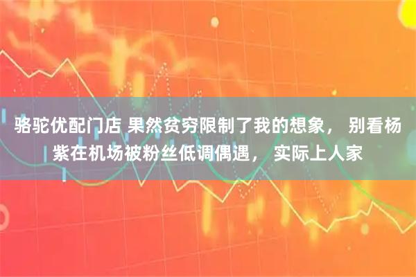 骆驼优配门店 果然贫穷限制了我的想象， 别看杨紫在机场被粉丝低调偶遇， 实际上人家